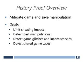 History Proof Overview
 Mitigate game and save manipulation
 Goals:
 Limit cheating impact
 Detect past manipulations
 Detect game glitches and inconsistencies
 Detect shared game saves
 