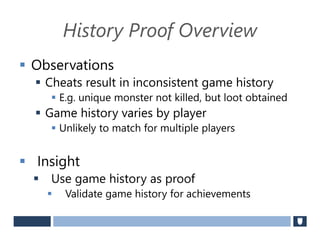History Proof Overview
 Observations
 Cheats result in inconsistent game history
 E.g. unique monster not killed, but loot obtained
 Game history varies by player
 Unlikely to match for multiple players
 Insight
 Use game history as proof
 Validate game history for achievements
 