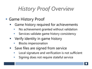 History Proof Overview
 Game History Proof
 Game history required for achievements
 No achievement granted without validation
 Services validate game history consistency
 Verify identity in game history
 Blocks impersonation
 Save files are signed from service
 Local signature and verification is not sufficient
 Signing does not require stateful service
 
