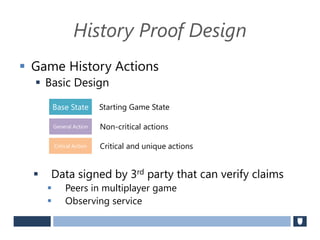 History Proof Design
 Game History Actions
 Basic Design
 Data signed by 3rd party that can verify claims
 Peers in multiplayer game
 Observing service
Base State
General Action
Critical Action
Non-critical actions
Starting Game State
Critical and unique actions
 