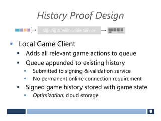 History Proof Design
 Local Game Client
 Adds all relevant game actions to queue
 Queue appended to existing history
 Submitted to signing & validation service
 No permanent online connection requirement
 Signed game history stored with game state
 Optimization: cloud storage
Signing & Verification Service Securely Signed
 
