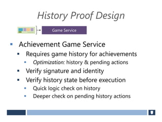 History Proof Design
 Achievement Game Service
 Requires game history for achievements
 Optimization: history & pending actions
 Verify signature and identity
 Verify history state before execution
 Quick logic check on history
 Deeper check on pending history actions
Securely Signed
Game Service
 
