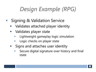 Design Example (RPG)
 Signing & Validation Service
 Validates attached player identity
 Validates player state
 Lightweight gameplay logic simulation
 Logic checks on player state
 Signs and attaches user identity
 Secure digital signature over history and final
state
 
