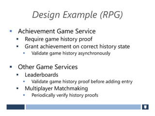 Design Example (RPG)
 Achievement Game Service
 Require game history proof
 Grant achievement on correct history state
 Validate game history asynchronously
 Other Game Services
 Leaderboards
 Validate game history proof before adding entry
 Multiplayer Matchmaking
 Periodically verify history proofs
 