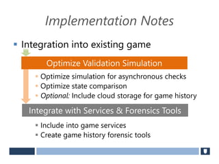 Implementation Notes
 Integration into existing game
 Optimize simulation for asynchronous checks
 Optimize state comparison
 Optional: Include cloud storage for game history
 Include into game services
 Create game history forensic tools
Optimize Validation Simulation
Integrate with Services & Forensics Tools
 