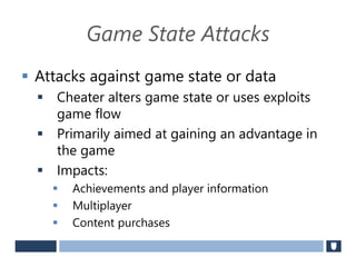 Game State Attacks
 Attacks against game state or data
 Cheater alters game state or uses exploits
game flow
 Primarily aimed at gaining an advantage in
the game
 Impacts:
 Achievements and player information
 Multiplayer
 Content purchases
 