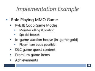 Implementation Example
 Role Playing MMO Game
 PvE & Coop Game Modes
 Monster killing & looting
 Special bosses
 In-game auction house (in-game gold)
 Player item trade possible
 DLC game quest content
 Premium game items
 Achievements
 