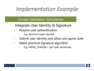 Implementation Example
 Integrate User Identity & Signature
 Require user authentication
 E.g. Account Login-System
 Submit user identity and allow one game state
 Select practical signature algorithm
 E.g. HMAC_SHA256 + per-user secret key
Create Validation Simulation
 