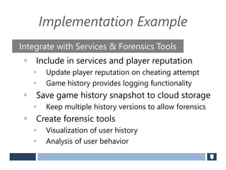 Implementation Example
 Include in services and player reputation
 Update player reputation on cheating attempt
 Game history provides logging functionality
 Save game history snapshot to cloud storage
 Keep multiple history versions to allow forensics
 Create forensic tools
 Visualization of user history
 Analysis of user behavior
Integrate with Services & Forensics Tools
 