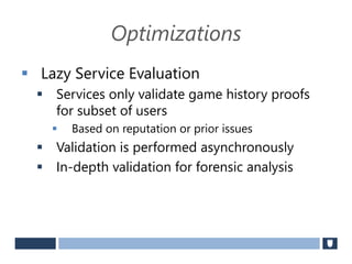 Optimizations
 Lazy Service Evaluation
 Services only validate game history proofs
for subset of users
 Based on reputation or prior issues
 Validation is performed asynchronously
 In-depth validation for forensic analysis
 