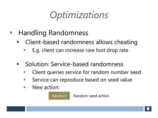 Optimizations
 Handling Randomness
 Client-based randomness allows cheating
 E.g. client can increase rare loot drop rate
 Solution: Service-based randomness
 Client queries service for random number seed
 Service can reproduce based on seed value
 New action:
Random Random seed action
 