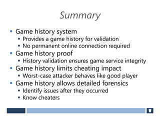 Summary
 Game history system
 Provides a game history for validation
 No permanent online connection required
 Game history proof
 History validation ensures game service integrity
 Game history limits cheating impact
 Worst-case attacker behaves like good player
 Game history allows detailed forensics
 Identify issues after they occurred
 Know cheaters
 