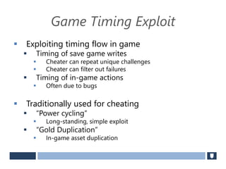 Game Timing Exploit
 Exploiting timing flow in game
 Timing of save game writes
 Cheater can repeat unique challenges
 Cheater can filter out failures
 Timing of in-game actions
 Often due to bugs
 Traditionally used for cheating
 “Power cycling”
 Long-standing, simple exploit
 “Gold Duplication”
 In-game asset duplication
 