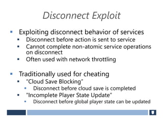 Disconnect Exploit
 Exploiting disconnect behavior of services
 Disconnect before action is sent to service
 Cannot complete non-atomic service operations
on disconnect
 Often used with network throttling
 Traditionally used for cheating
 “Cloud Save Blocking”
 Disconnect before cloud save is completed
 “Incomplete Player State Update”
 Disconnect before global player state can be updated
 