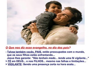 O Que nos diz esse evangelho, no dia dos pais?
- Talvez também vocês, PAIS, estão preocupados com o mundo,
que os seus filhos estão enfrentando...
Jesus lhes garante: "Não tenhais medo... tende uma fé vigilante..."
> FÉ em DEUS... e nos FILHOS... mesmo nas falhas e limitações...
> VIGILANTE: Sendo uma presença certa na hora exata...
 
