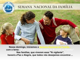 Nesse domingo, iniciamos a Semana Nacional da Família...
com o lema: "A transmissão e educação da fé cristã na Família".
Nas famílias, que viverem essa "fé vigilante",
haverá a Paz e Alegria, que todos nós desejamos encontrar....
 