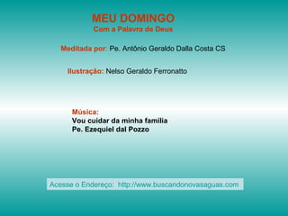 MEU DOMINGO
Com a Palavra de Deus
Meditada por: Pe. Antônio Geraldo Dalla Costa CS
Ilustração: Nelso Geraldo Ferronatto
Música:
Vou cuidar da minha família
Pe. Ezequiel dal Pozzo
Acesse o Endereço: http://www.buscandonovasaguas.com
 