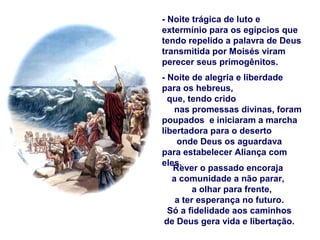 - Noite trágica de luto e
extermínio para os egípcios que
tendo repelido a palavra de Deus
transmitida por Moisés viram
perecer seus primogênitos.
- Noite de alegria e liberdade
para os hebreus,
que, tendo crido
nas promessas divinas, foram
poupados e iniciaram a marcha
libertadora para o deserto
onde Deus os aguardava
para estabelecer Aliança com
eles.
Rever o passado encoraja
a comunidade a não parar,
a olhar para frente,
a ter esperança no futuro.
Só a fidelidade aos caminhos
de Deus gera vida e libertação.
 