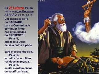Na 2ª Leitura, Paulo
narra a experiência de
ABRAÃO. (Hb 11,1-2.8-19)
Um exemplo de fé
no PASSADO,
para a Comunidade
continuar firme,
nas dificuldades
do PRESENTE...
- Pela fé,
obedece a Deus,
deixa a pátria e parte
para o desconhecido...
- Pela fé,
acredita ter um filho,
na idade avançada...
- Pela fé,
aceita a ordem divina
de sacrificar Isaac.
 