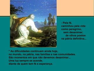 * As dificuldades continuam ainda hoje,
no mundo, na pátria, nas famílias e nas comunidades.
São momentos em que não devemos desanimar...
Uma luz sempre se acende,
diante de quem tem fé e esperança.
- Pela fé,
caminhou pela vida
como peregrino,
sem desanimar,
de olhos postos
na pátria definitiva...
 