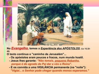 No Evangelho, temos a Experiência dos APÓSTOLOS. (Lc 12,32-
48)
O texto continua o "caminho de Jerusalém"...
- Os apóstolos eram poucos e fracos, num mundo hostil.
- Jesus lhes garante: "Não temais, pequeno Rebanho,
porque é do agrado do Pai dar a vós o Reino".
- E os convida a uma VIGILÂNCIA permanente (na "noite"):
"Vigiai... o Senhor pode chegar quando menos esperamos."
 