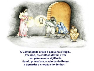 A Comunidade cristã é pequena e frágil...
Por isso, os cristãos devem viver
em permanente vigilância
dando primazia aos valores do Reino
e aguardar a chegada do Senhor.
 
