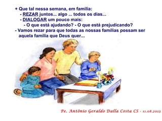+ Que tal nessa semana, em família:
- REZAR juntos... algo ... todos os dias...
- DIALOGAR um pouco mais:
- O que está ajudando? - O que está prejudicando?
- Vamos rezar para que todas as nossas famílias possam ser
aquela família que Deus quer...
Pe. Antônio Geraldo Dalla Costa CS - 11.08.2013
 
