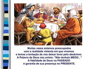 Muitas vezes estamos preocupados
com a realidade violenta em que vivemos
e temos a tentação de nos deixar levar pelo desânimo.
A Palavra de Deus nos anima: "Não tenhais MEDO..."
A fidelidade de Deus no PASSADO
é garantia de sua presença no PRESENTE.
 