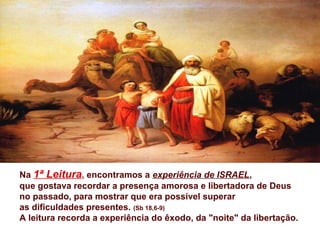 Na 1ª Leitura, encontramos a experiência de ISRAEL,
que gostava recordar a presença amorosa e libertadora de Deus
no passado, para mostrar que era possível superar
as dificuldades presentes. (Sb 18,6-9)
A leitura recorda a experiência do êxodo, da "noite" da libertação.
 