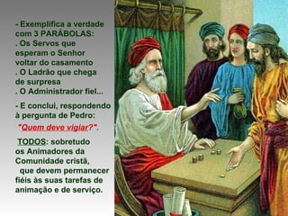- Exemplifica a verdade
com 3 PARÁBOLAS:
. Os Servos que
esperam o Senhor
voltar do casamento
. O Ladrão que chega
de surpresa
. O Administrador fiel...
- E conclui, respondendo
à pergunta de Pedro:
"Quem deve vigiar?".
TODOS: sobretudo
os Animadores da
Comunidade cristã,
que devem permanecer
fiéis às suas tarefas de
animação e de serviço.
 