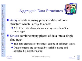 Aggregate Data Structures Array s combine many pieces of data into one structure which is easy to access.  All of the data elements in an array must be of the  same type Struct s combine many pieces of data into a single data  type The data elements of the struct can be of different types Data elements are accessed by variable name and selected by member name 