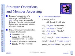 Structure Operations  and Member Accessing To access a component of a structure, a variable (for ex.  stdt_1 ) of the struct type must be declared.  Then the components of that variable are accessed with the  selector (.) construct. The ANSI standard operations that work on structures are: Select  members Assign  the contents of one structure variable to another Address  ( & ) structure variables Sizeof()  structure variables /* variable declaration */ struct uta_student  stdt_1, stdt_2, *stdt_ptr; stdt_1 .ID_num  = 608469999; stdt_1 .last_name  = “Smith”; stdt_1 .first_name  = “Snuffy”; stdt_1 .GPA  = 2.15; stdt_2  =  stdt_1;  /* struct assignment */ stdt_ptr =  & stdt_2;  /* struct pointer */ int stdt_size= sizeof (struct uta_student); 