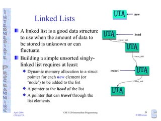 Linked Lists A linked list is a good data structure to use when the amount of data to be stored is unknown or can fluctuate. Building a simple unsorted singly-linked list requires at least: Dynamic memory allocation to a struct pointer for each  new  element (or ‘node’) to be added to the list A pointer to the  head  of the list A pointer that can  travel  through the list elements UTA UTA UTA ->next_stdt ->next_stdt ->next_stdt head travel UTA new UTA 