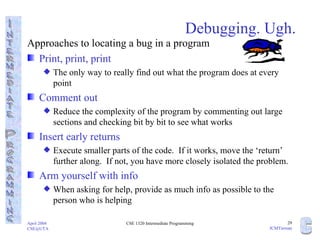 Debugging. Ugh. Approaches to locating a bug in a program Print, print, print The only way to really find out what the program does at every point Comment out Reduce the complexity of the program by commenting out large sections and checking bit by bit to see what works Insert early returns Execute smaller parts of the code.  If it works, move the ‘return’ further along.  If not, you have more closely isolated the problem. Arm yourself with info When asking for help, provide as much info as possible to the person who is helping 
