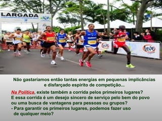 Não gastaríamos então tantas energias em pequenas implicâncias
e disfarçado espírito de competição...
Na Política, existe também a corrida pelos primeiros lugares?
E essa corrida é um desejo sincero de serviço pelo bem do povo
ou uma busca de vantagens para pessoas ou grupos?
- Para garantir os primeiros lugares, podemos fazer uso
de qualquer meio?
 