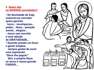 2. Quem são
os NOSSOS convidados?
- Na Sociedade de hoje,
costuma-se convidar
quem garanta
lucro... recompensa...
poder... fama... posição
social... elogios...
- Jesus nos convida
a uma atitude
de GRATUIDADE...
* Quando prestei um favor
a gente simples,
sempre gostei de ouvir
uma expressão:
"Deus lhe pague!"
Sim, o próprio Deus
se torna o nosso grande
FIADOR...
 