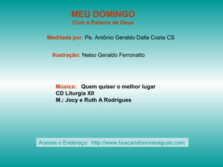 MEU DOMINGO
Com a Palavra de Deus
Meditada por: Pe. Antônio Geraldo Dalla Costa CS
Ilustração: Nelso Geraldo Ferronatto
Música: Quem quiser o melhor lugar
CD Liturgia XII
M.: Jocy e Ruth A Rodrigues
Acesse o Endereço: http://www.buscandonovasaguas.com
 