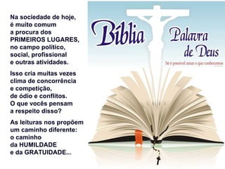 Na sociedade de hoje,
é muito comum
a procura dos
PRIMEIROS LUGARES,
no campo político,
social, profissional
e outras atividades.
Isso cria muitas vezes
clima de concorrência
e competição,
de ódio e conflitos.
O que vocês pensam
a respeito disso?
As leituras nos propõem
um caminho diferente:
o caminho
da HUMILDADE
e da GRATUIDADE...
 