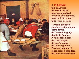 A 1ª Leitura
fala da virtude
da HUMILDADE,
para ser agradável
a Deus e aos homens,
para ter êxito e ser
feliz. (Eclo 3,19-21.30-31)
* O texto propõe o
caminho da humildade
como forma
de "encontrar graça
diante do Senhor.
A humildade nasce
da constatação
de que "o poder
de Deus é grande".
Fazer-se pequeno é
reconhecer a grandeza
de Deus e confiar nele.
 