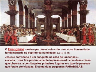 O Evangelho mostra que Jesus veio criar uma nova humanidade,
fundamentada no espírito da humildade. (Lc 14, 1.7-14)
Jesus é convidado a um banquete na casa de um fariseu...
e aceita... mas fica profundamente impressionado com duas coisas,
que observa: a corrida pelos primeiros lugares e o tipo de pessoas
que foram convidadas. E conta duas pequenas PARÁBOLAS:
 