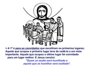 + A 1ª é para os convidados que escolhiam os primeiros lugares:
Aquele que ocupou o primeiro lugar teve de cedê-lo a um mais
importante. Aquele que ocupou o último lugar foi convidado
para um lugar melhor. E Jesus conclui:
"Quem se exalta será humilhado e
aquele que se humilhar será exaltado".
 
