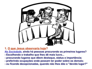 1. O que Jesus observaria hoje?
Na Sociedade, ainda há pessoas procurando os primeiros lugares?
- Escolhendo o trabalho que lhes dê mais lucro...
- procurando lugares que dêem destaque, status e importância;
- preferindo ocupações onde possam ter poder sobre os demais;
- ou ficando decepcionadas, quando não lhes dão o "devido lugar?"
 