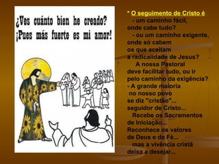 * O seguimento de Cristo é
- um caminho fácil,
onde cabe tudo?
- ou um caminho exigente,
onde só cabem
os que aceitam
a radicalidade de Jesus?
A nossa Pastoral
deve facilitar tudo, ou ir
pelo caminho da exigência?
- A grande maioria
no nosso povo
se diz "cristão"...
seguidor de Cristo...
Recebe os Sacramentos
de Iniciação...
Reconhece os valores
de Deus e da Fé...
mas a vivência cristã
deixa a desejar...
 