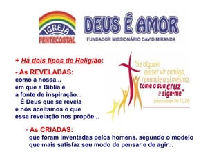 + Há dois tipos de Religião:
- As REVELADAS:
como a nossa...
em que a Bíblia é
a fonte de inspiração...
É Deus que se revela
e nós aceitamos o que
essa revelação nos propõe...
- As CRIADAS:
que foram inventadas pelos homens, segundo o modelo
que mais satisfaz seu modo de pensar e de agir...
 