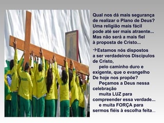 Qual nos dá mais segurança
de realizar o Plano de Deus?
Uma religião mais fácil
pode até ser mais atraente...
Mas não será a mais fiel
à proposta de Cristo...
Estamos nós dispostos
a ser verdadeiros Discípulos
de Cristo,
pelo caminho duro e
exigente, que o evangelho
De hoje nos propõe?
Peçamos a Deus nessa
celebração
muita LUZ para
compreender essa verdade...
e muita FORÇA para
sermos fiéis à escolha feita...
 