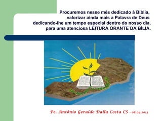 Procuremos nesse mês dedicado à Bíblia,
valorizar ainda mais a Palavra de Deus
dedicando-lhe um tempo especial dentro do nosso dia,
para uma atenciosa LEITURA ORANTE DA BÍLIA.
Pe. Antônio Geraldo Dalla Costa CS - 08.09.2013
 