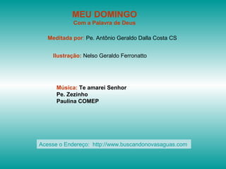 MEU DOMINGO
Com a Palavra de Deus
Meditada por: Pe. Antônio Geraldo Dalla Costa CS
Ilustração: Nelso Geraldo Ferronatto
Música: Te amarei Senhor
Pe. Zezinho
Paulina COMEP
Acesse o Endereço: http://www.buscandonovasaguas.com
 