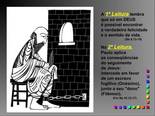 A 1ª Leitura lembra
que só em DEUS
é possível encontrar
a verdadeira felicidade
e o sentido da vida.
(Sb 9,13-19)
Na 2ª Leitura,
Paulo aplica
as conseqüências
do seguimento
de Jesus:
intercede em favor
de um escravo
fugitivo (Onésimo),
junto a seu "dono"
(Filêmon).
(Fm 9b-10.12.17)
 