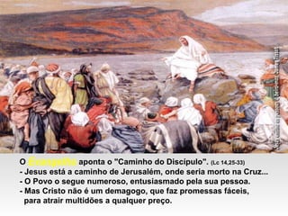 O Evangelho aponta o "Caminho do Discípulo". (Lc 14,25-33)
- Jesus está a caminho de Jerusalém, onde seria morto na Cruz...
- O Povo o segue numeroso, entusiasmado pela sua pessoa.
- Mas Cristo não é um demagogo, que faz promessas fáceis,
para atrair multidões a qualquer preço.
 