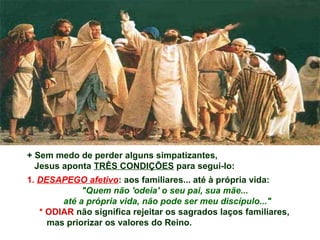 + Sem medo de perder alguns simpatizantes,
Jesus aponta TRÊS CONDIÇÕES para segui-lo:
1. DESAPEGO afetivo: aos familiares... até à própria vida:
"Quem não 'odeia' o seu pai, sua mãe...
até a própria vida, não pode ser meu discípulo..."
* ODIAR não significa rejeitar os sagrados laços familiares,
mas priorizar os valores do Reino.
 